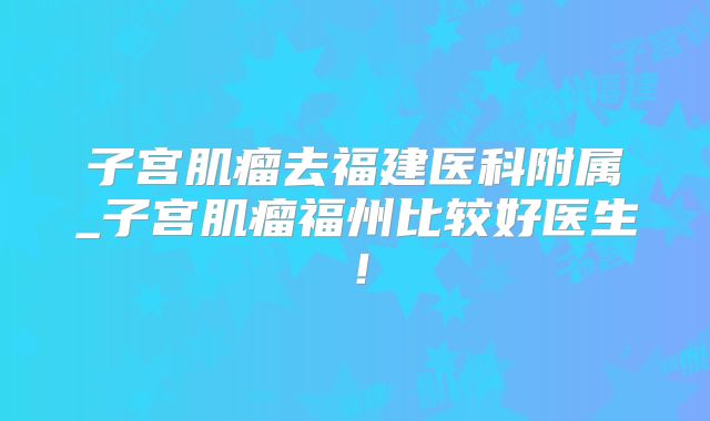 子宫肌瘤去福建医科附属_子宫肌瘤福州比较好医生！