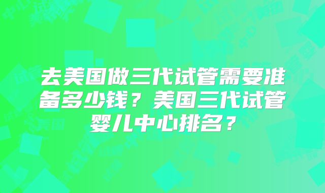 去美国做三代试管需要准备多少钱?美国三代试管婴儿中心排名?