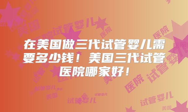 在美国做三代试管婴儿需要多少钱！美国三代试管医院哪家好！