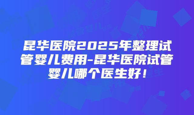 昆华医院2025年整理试管婴儿费用-昆华医院试管婴儿哪个医生好！