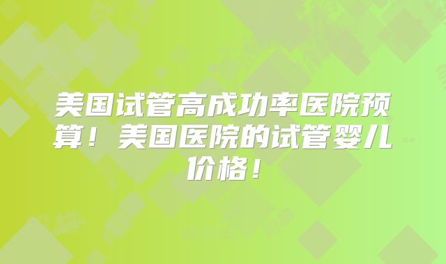 美国试管高成功率医院预算！美国医院的试管婴儿价格！