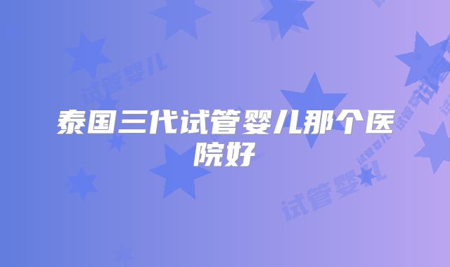 泰国三代试管婴儿那个医院好
