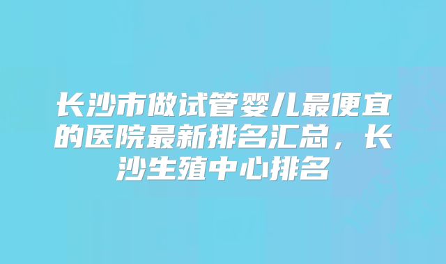 长沙市做试管婴儿最便宜的医院最新排名汇总，长沙生殖中心排名