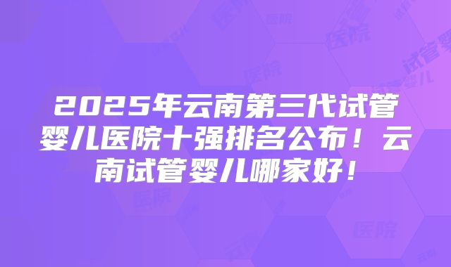 2025年云南第三代试管婴儿医院十强排名公布！云南试管婴儿哪家好！