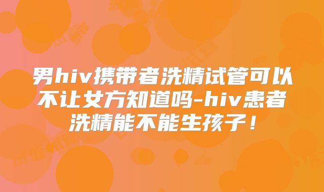 男hiv携带者洗精试管可以不让女方知道吗-hiv患者洗精能不能生孩子!