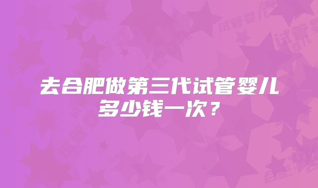 去合肥做第三代试管婴儿多少钱一次？