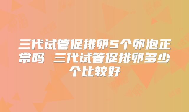 三代试管促排卵5个卵泡正常吗 三代试管促排卵多少个比较好