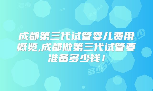 成都第三代试管婴儿费用概览,成都做第三代试管要准备多少钱！
