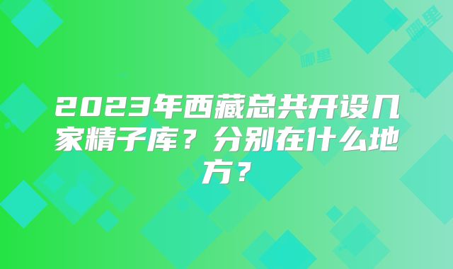 2023年西藏总共开设几家精子库？分别在什么地方？
