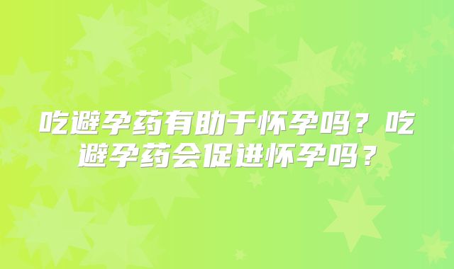 吃避孕药有助于怀孕吗？吃避孕药会促进怀孕吗？