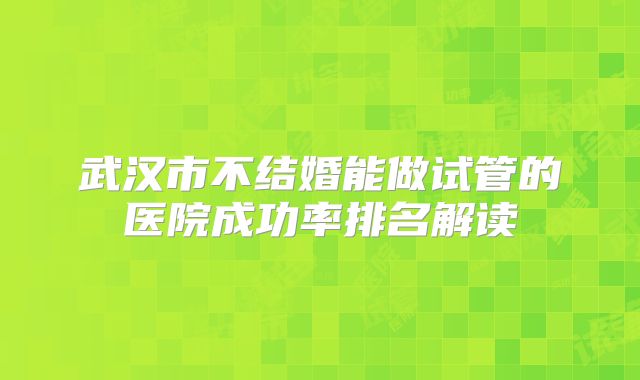 武汉市不结婚能做试管的医院成功率排名解读