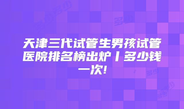 天津三代试管生男孩试管医院排名榜出炉丨多少钱一次!