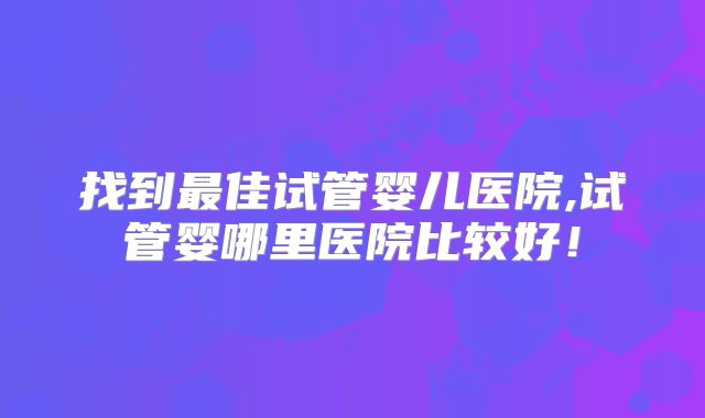 找到最佳试管婴儿医院,试管婴哪里医院比较好！