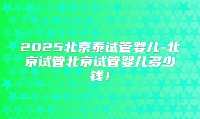 2025北京泰试管婴儿-北京试管北京试管婴儿多少钱！