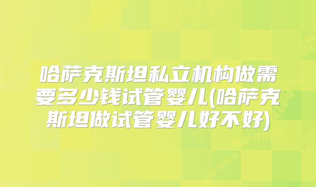 哈萨克斯坦私立机构做需要多少钱试管婴儿(哈萨克斯坦做试管婴儿好不好)