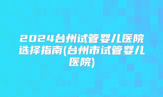 2024台州试管婴儿医院选择指南(台州市试管婴儿医院)