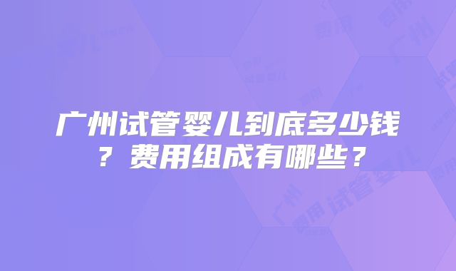 广州试管婴儿到底多少钱？费用组成有哪些？