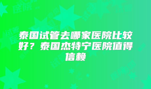 泰国试管去哪家医院比较好？泰国杰特宁医院值得信赖
