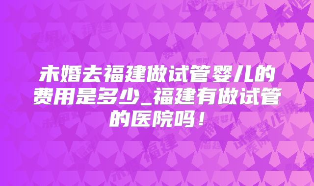 未婚去福建做试管婴儿的费用是多少_福建有做试管的医院吗！