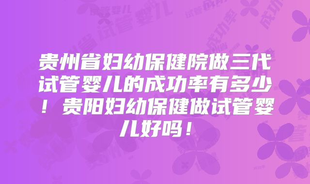 贵州省妇幼保健院做三代试管婴儿的成功率有多少!贵阳妇幼保健做试管婴儿好吗!