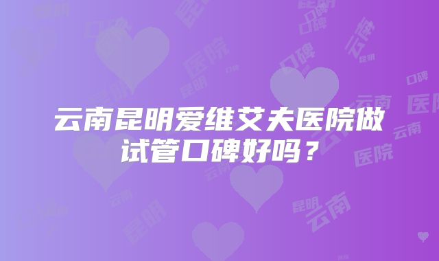云南昆明爱维艾夫医院做试管口碑好吗？