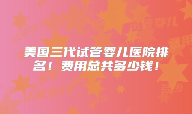 美国三代试管婴儿医院排名！费用总共多少钱！