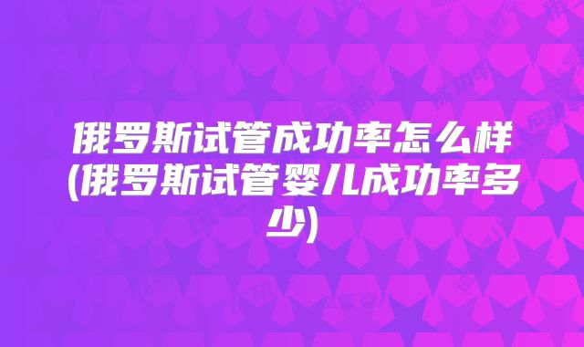 俄罗斯试管成功率怎么样(俄罗斯试管婴儿成功率多少)