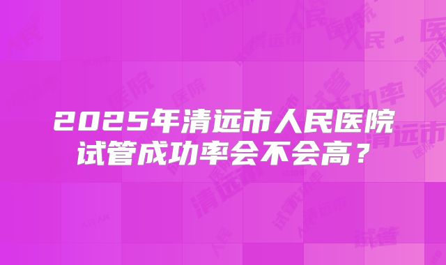 2025年清远市人民医院试管成功率会不会高？