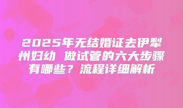 2025年无结婚证去伊犁州妇幼 做试管的六大步骤有哪些?流程详细解析