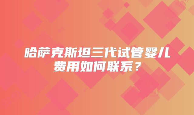 哈萨克斯坦三代试管婴儿费用如何联系？