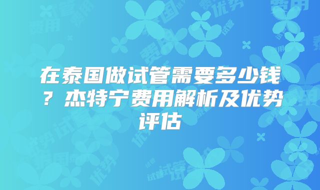 在泰国做试管需要多少钱？杰特宁费用解析及优势评估