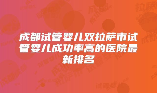 成都试管婴儿双拉萨市试管婴儿成功率高的医院最新排名
