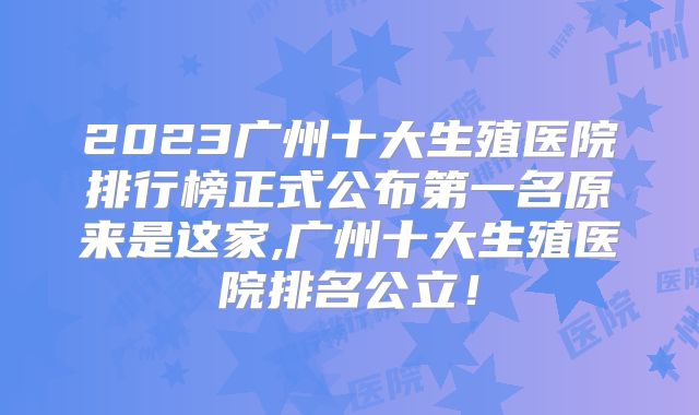 2023广州十大生殖医院排行榜正式公布第一名原来是这家,广州十大生殖医院排名公立！