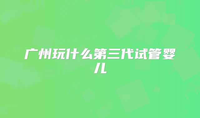 广州玩什么第三代试管婴儿
