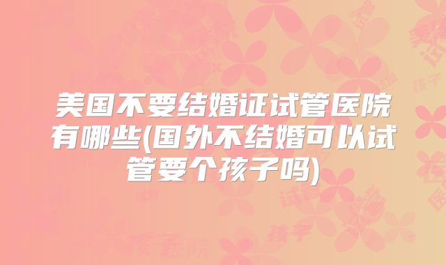 美国不要结婚证试管医院有哪些(国外不结婚可以试管要个孩子吗)