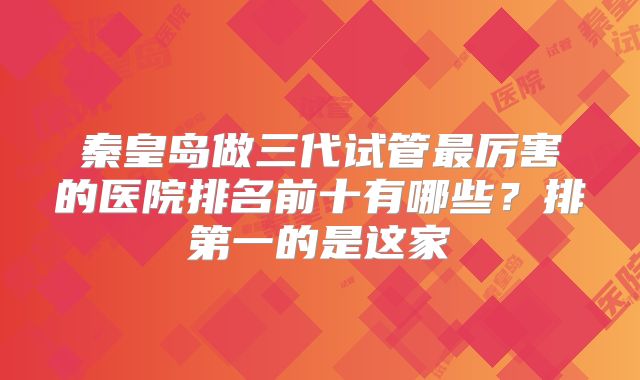 秦皇岛做三代试管最厉害的医院排名前十有哪些？排第一的是这家