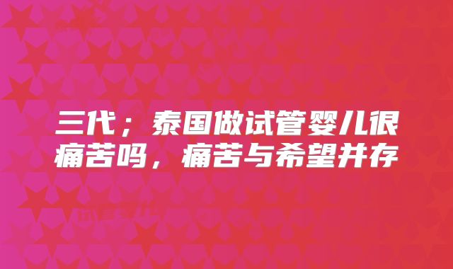 三代；泰国做试管婴儿很痛苦吗，痛苦与希望并存