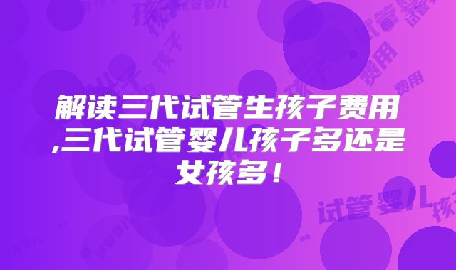 解读三代试管生孩子费用,三代试管婴儿孩子多还是女孩多!