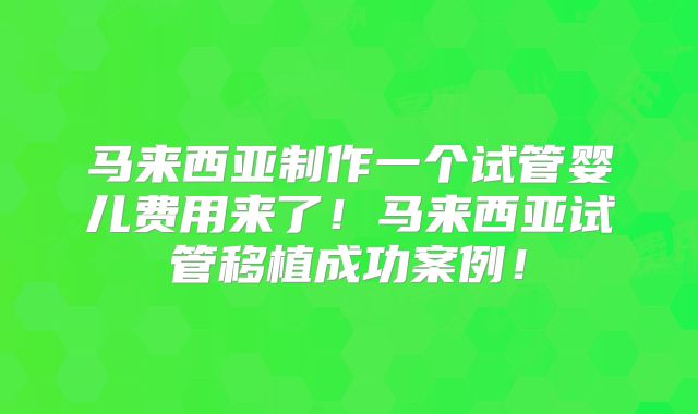 马来西亚制作一个试管婴儿费用来了!马来西亚试管移植成功案例!