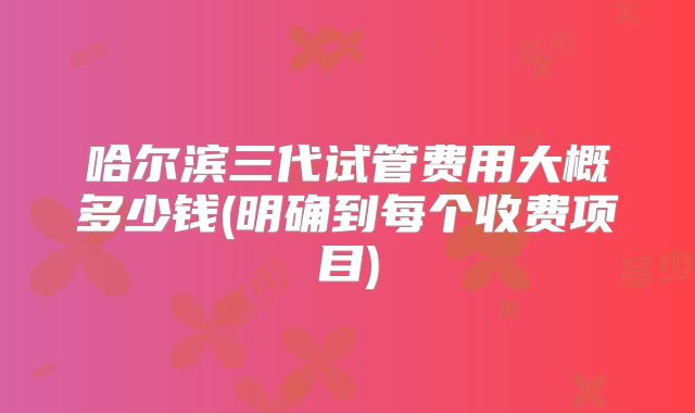 哈尔滨三代试管费用大概多少钱(明确到每个收费项目)