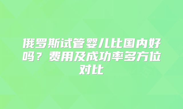 俄罗斯试管婴儿比国内好吗？费用及成功率多方位对比