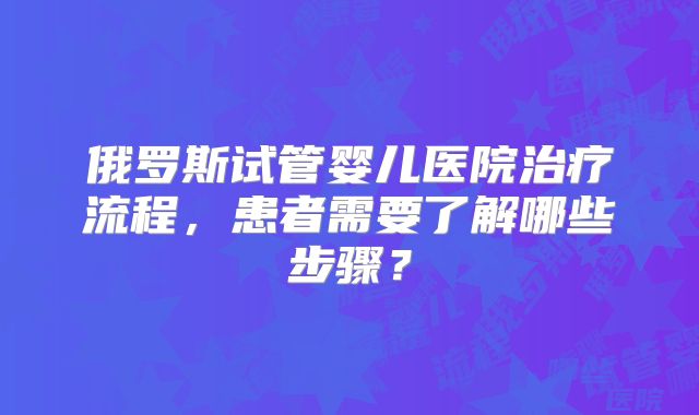 俄罗斯试管婴儿医院治疗流程，患者需要了解哪些步骤？