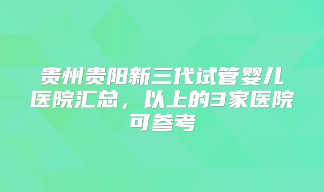 贵州贵阳新三代试管婴儿医院汇总,以上的3家医院可参考