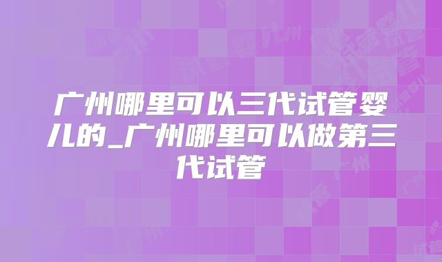 广州哪里可以三代试管婴儿的_广州哪里可以做第三代试管