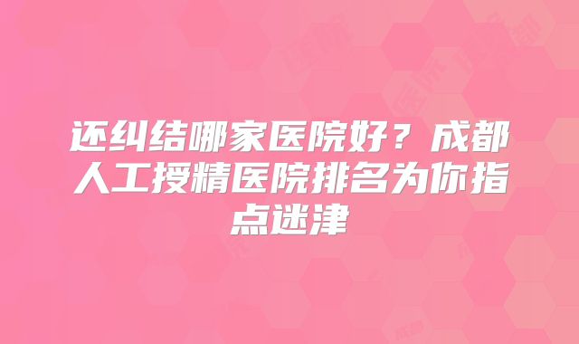 还纠结哪家医院好？成都人工授精医院排名为你指点迷津