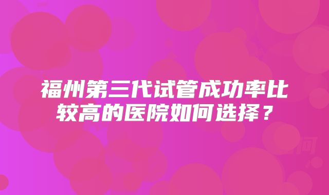 福州第三代试管成功率比较高的医院如何选择?
