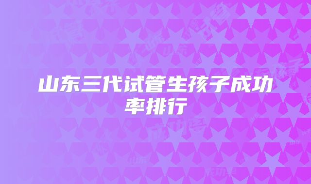 山东三代试管生孩子成功率排行
