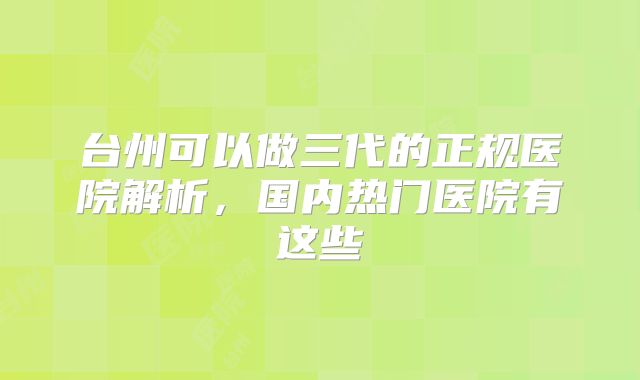 台州可以做三代的正规医院解析，国内热门医院有这些
