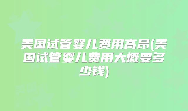 美国试管婴儿费用高昂(美国试管婴儿费用大概要多少钱)