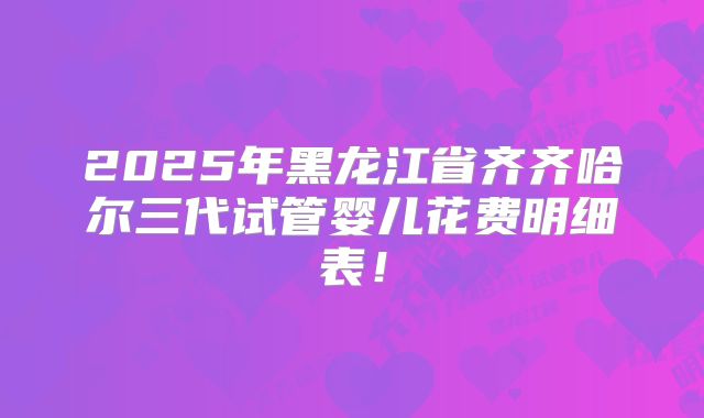2025年黑龙江省齐齐哈尔三代试管婴儿花费明细表！